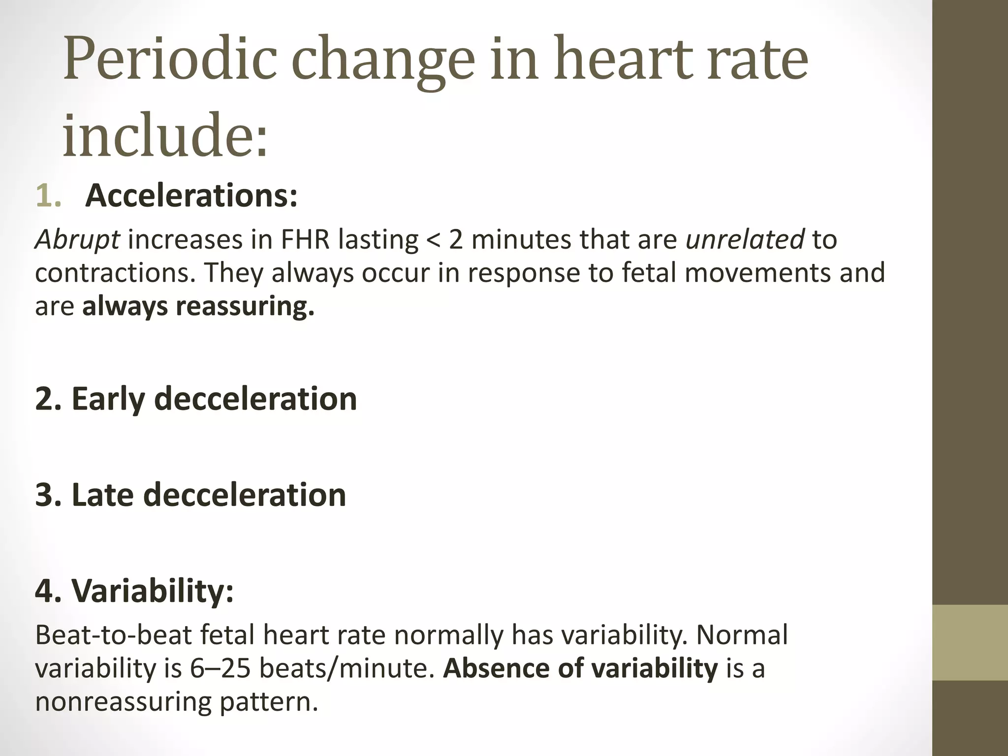 Periodic change in heart rate
include:
1. Accelerations:
Abrupt increases in FHR lasting < 2 minutes that are unrelated to
contractions. They always occur in response to fetal movements and
are always reassuring.
2. Early decceleration
3. Late decceleration
4. Variability:
Beat-to-beat fetal heart rate normally has variability. Normal
variability is 6–25 beats/minute. Absence of variability is a
nonreassuring pattern.
 
