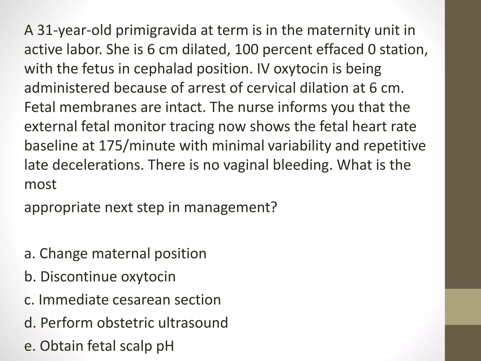 A 31-year-old primigravida at term is in the maternity unit in
active labor. She is 6 cm dilated, 100 percent effaced 0 station,
with the fetus in cephalad position. IV oxytocin is being
administered because of arrest of cervical dilation at 6 cm.
Fetal membranes are intact. The nurse informs you that the
external fetal monitor tracing now shows the fetal heart rate
baseline at 175/minute with minimal variability and repetitive
late decelerations. There is no vaginal bleeding. What is the
most
appropriate next step in management?
a. Change maternal position
b. Discontinue oxytocin
c. Immediate cesarean section
d. Perform obstetric ultrasound
e. Obtain fetal scalp pH
 