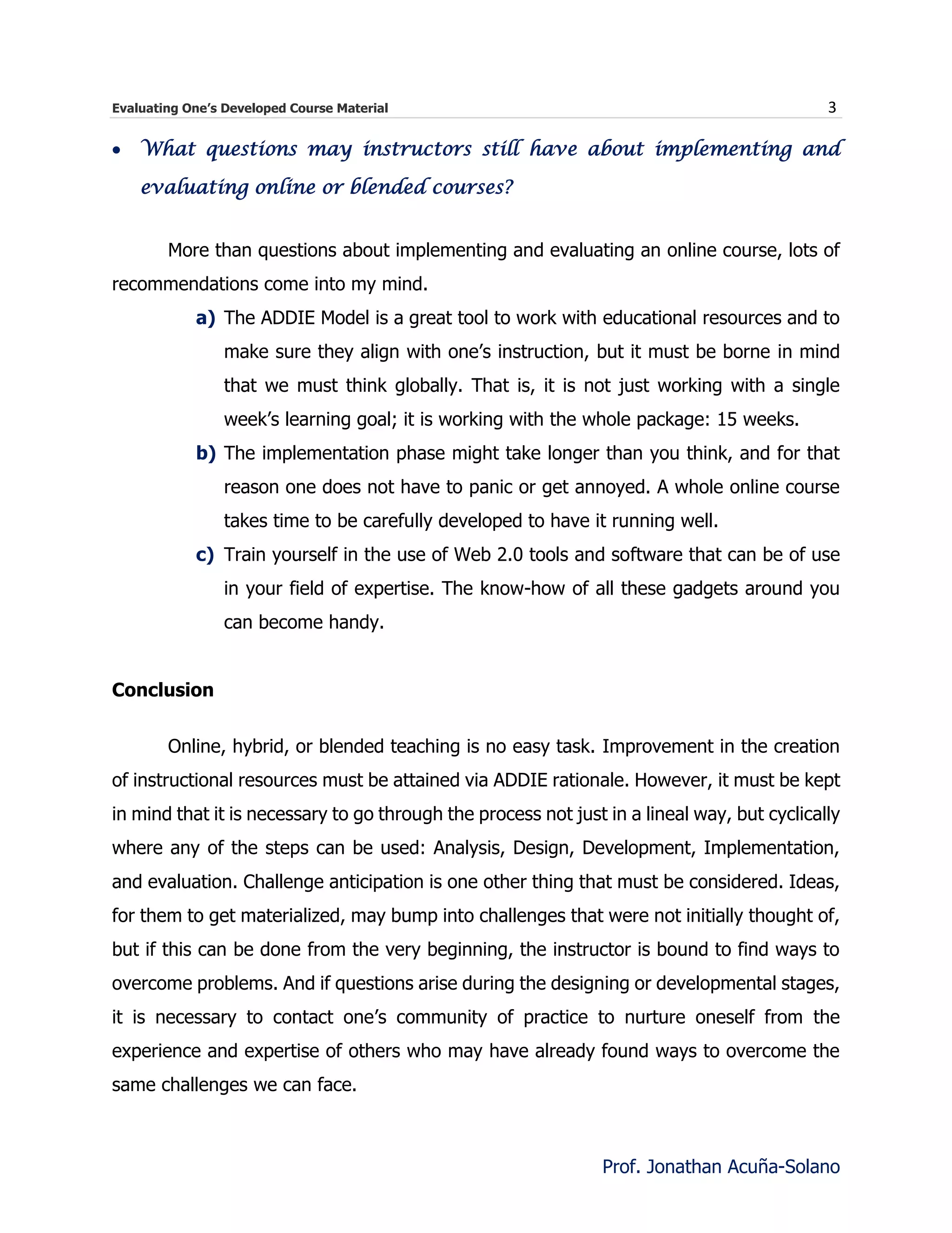 Evaluating One’s Developed Course Material 3
Prof. Jonathan Acuña-Solano
 What questions may instructors still have about implementing and
evaluating online or blended courses?
More than questions about implementing and evaluating an online course, lots of
recommendations come into my mind.
a) The ADDIE Model is a great tool to work with educational resources and to
make sure they align with one’s instruction, but it must be borne in mind
that we must think globally. That is, it is not just working with a single
week’s learning goal; it is working with the whole package: 15 weeks.
b) The implementation phase might take longer than you think, and for that
reason one does not have to panic or get annoyed. A whole online course
takes time to be carefully developed to have it running well.
c) Train yourself in the use of Web 2.0 tools and software that can be of use
in your field of expertise. The know-how of all these gadgets around you
can become handy.
Conclusion
Online, hybrid, or blended teaching is no easy task. Improvement in the creation
of instructional resources must be attained via ADDIE rationale. However, it must be kept
in mind that it is necessary to go through the process not just in a lineal way, but cyclically
where any of the steps can be used: Analysis, Design, Development, Implementation,
and evaluation. Challenge anticipation is one other thing that must be considered. Ideas,
for them to get materialized, may bump into challenges that were not initially thought of,
but if this can be done from the very beginning, the instructor is bound to find ways to
overcome problems. And if questions arise during the designing or developmental stages,
it is necessary to contact one’s community of practice to nurture oneself from the
experience and expertise of others who may have already found ways to overcome the
same challenges we can face.
 