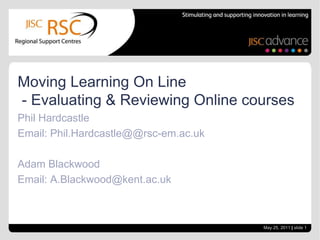Moving Learning On Line
- Evaluating & Reviewing Online courses
Phil Hardcastle
Email: Phil.Hardcastle@@rsc-em.ac.uk

Adam Blackwood
Email: A.Blackwood@kent.ac.uk



                                       May 25, 2011 | slide 1
 