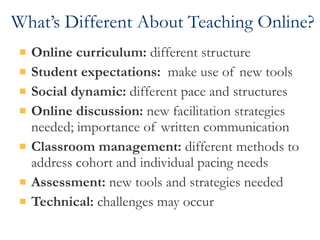 What’s Different About Teaching Online? Online curriculum:  different structure Student expectations:   make use of new tools Social dynamic:  different pace and structures Online discussion:  new facilitation strategies needed; importance of written communication Classroom management:  different methods to address cohort and individual pacing needs Assessment:  new tools and strategies needed Technical:  challenges may occur 
