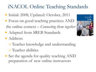 iNACOL Online Teaching Standards Initial: 2008; Updated: October, 2011 Focus on good teaching practices AND the online context –  Connecting them together Adapted from SREB Standards Address: Teacher knowledge and understanding Teacher abilities Set the agenda for quality teaching AND preparation of new online instructors 