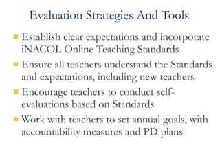 Evaluation Strategies And Tools Establish clear expectations and incorporate iNACOL Online Teaching Standards Ensure all teachers understand the Standards and expectations, including new teachers Encourage teachers to conduct self-evaluations based on Standards Work with teachers to set annual goals, with accountability measures and PD plans 