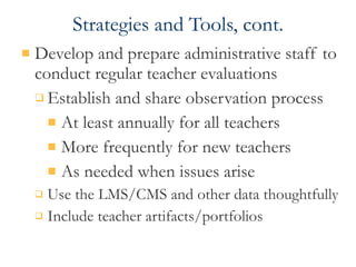 Strategies and Tools, cont. Develop and prepare administrative staff to conduct regular teacher evaluations Establish and share observation process At least annually for all teachers More frequently for new teachers  As needed when issues arise Use the LMS/CMS and other data thoughtfully Include teacher artifacts/portfolios 