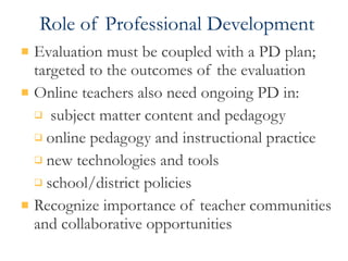 Role of Professional Development Evaluation must be coupled with a PD plan; targeted to the outcomes of the evaluation Online teachers also need ongoing PD in: subject matter content and pedagogy online pedagogy and instructional practice new technologies and tools school/district policies Recognize importance of teacher communities and collaborative opportunities 