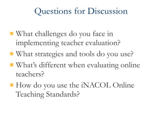 Questions for Discussion What challenges do you face in implementing teacher evaluation? What strategies and tools do you use? What’s different when evaluating online teachers? How do you use the iNACOL Online Teaching Standards? 