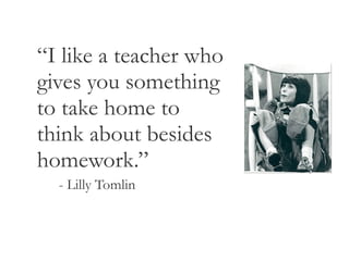 “ I like a teacher who gives you something to take home to think about besides homework.” - Lilly Tomlin 