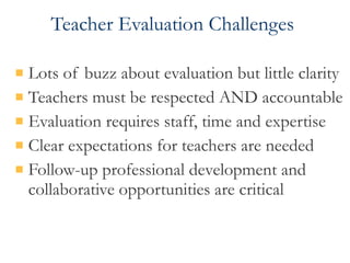 Teacher Evaluation Challenges  Lots of buzz about evaluation but little clarity Teachers must be respected AND accountable  Evaluation requires staff, time and expertise Clear expectations for teachers are needed Follow-up professional development and collaborative opportunities are critical 