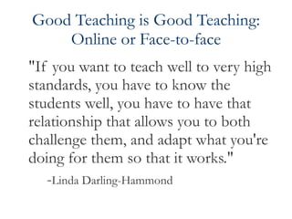 Good Teaching is Good Teaching: Online or Face-to-face "If you want to teach well to very high standards, you have to know the students well, you have to have that relationship that allows you to both challenge them, and adapt what you're doing for them so that it works."  - Linda Darling-Hammond 