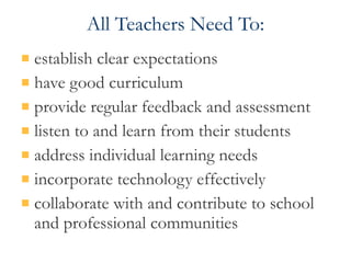 All Teachers Need To: establish clear expectations have good curriculum provide regular feedback and assessment listen to and learn from their students address individual learning needs  incorporate technology effectively collaborate with and contribute to school and professional communities 