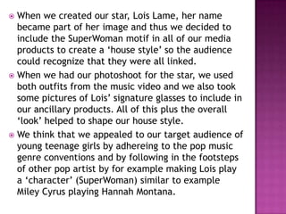  When we created our star, Lois Lame, her name
  became part of her image and thus we decided to
  include the SuperWoman motif in all of our media
  products to create a ‘house style’ so the audience
  could recognize that they were all linked.
 When we had our photoshoot for the star, we used
  both outfits from the music video and we also took
  some pictures of Lois’ signature glasses to include in
  our ancillary products. All of this plus the overall
  ‘look’ helped to shape our house style.
 We think that we appealed to our target audience of
  young teenage girls by adhereing to the pop music
  genre conventions and by following in the footsteps
  of other pop artist by for example making Lois play
  a ‘character’ (SuperWoman) similar to example
  Miley Cyrus playing Hannah Montana.
 