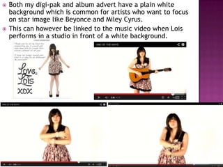    Both my digi-pak and album advert have a plain white
    background which is common for artists who want to focus
    on star image like Beyonce and Miley Cyrus.
   This can however be linked to the music video when Lois
    performs in a studio in front of a white background.
 