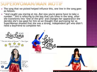    The song that we picked helped influnce this, one line in the song goes
    as follows-
   ‘‘And caught you staring at me…But now you're gonna have to take a
    number.’’ this is referring to the boy that Lois loves in the song, after
    she transforms into ‘One of the girls’ and changes her appearance she
    decides she’s too good for him so we thought that portraying her as
    SuperWoman showed that she was a strong, independent girl who didn’t
    need a boyfriend to complete her.
 