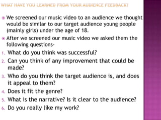  We screened our music video to an audience we thought
  would be similar to our target audience young people
  (mainly girls) under the age of 18.
 After we screened our music video we asked them the
  following questions-
1.   What do you think was successful?
2.   Can you think of any improvement that could be
     made?
3.   Who do you think the target audience is, and does
     it appeal to them?
4.   Does it fit the genre?
5.   What is the narrative? Is it clear to the audience?
6.   Do you really like my work?
 