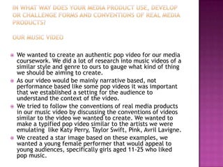    We wanted to create an authentic pop video for our media
    coursework. We did a lot of research into music videos of a
    similar style and genre to ours to gauge what kind of thing
    we should be aiming to create.
   As our video would be mainly narrative based, not
    performance based like some pop videos it was important
    that we established a setting for the audience to
    understand the context of the video.
   We tried to follow the conventions of real media products
    in our music video by discussing the conventions of videos
    similar to the video we wanted to create. We wanted to
    make a typified pop video similar to the artists we were
    emulating like Katy Perry, Taylor Swift, Pink, Avril Lavigne.
   We created a star image based on these examples, we
    wanted a young female performer that would appeal to
    young audiences, specifically girls aged 11-25 who liked
    pop music.
 