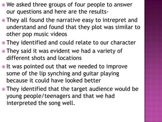  We  asked three groups of four people to answer
  our questions and here are the results-
 They all found the narrative easy to intrepret and
  understand and found that they plot was similar to
  other pop music videos
 They identified and could relate to our character
 They said it was evident we had a variety of
  different shots and locations
 It was pointed out that we needed to improve
  some of the lip synching and guitar playing
  because it could have looked better
 They identified that the target audience would be
  young people/teenagers and that we had
  interpreted the song well.
 