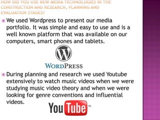  Weused Wordpress to present our media
 portfolio. It was simple and easy to use and is a
 well known platform that was available on our
 computers, smart phones and tablets.




 Duringplanning and research we used Youtube
 extensively to watch music videos when we were
 studying music video theory and when we were
 looking for genre conventions and influential
 videos.
 