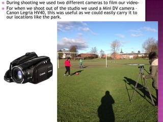    During shooting we used two different cameras to film our video-
   For when we shoot out of the studio we used a Mini DV camera –
    Canon Legria HV40, this was useful as we could easily carry it to
    our locations like the park.
 