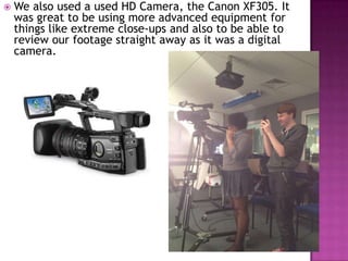    We also used a used HD Camera, the Canon XF305. It
    was great to be using more advanced equipment for
    things like extreme close-ups and also to be able to
    review our footage straight away as it was a digital
    camera.
 