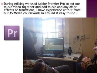    During editing we used Adobe Premier Pro to cut our
    music video together and add music and any after
    effects or transitions, I have experience with it from
    our AS Media coursework so I found it easy to use.
 