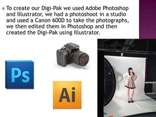  Tocreate our Digi-Pak we used Adobe Photoshop
 and Illustrator, we had a photoshoot in a studio
 and used a Canon 600D to take the photographs,
 we then edited them in Photoshop and then
 created the Digi-Pak using Illustrator.
 