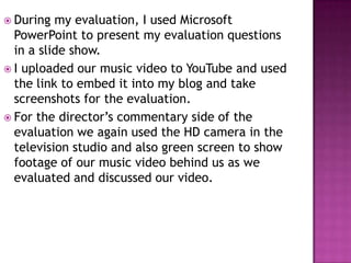  During  my evaluation, I used Microsoft
  PowerPoint to present my evaluation questions
  in a slide show.
 I uploaded our music video to YouTube and used
  the link to embed it into my blog and take
  screenshots for the evaluation.
 For the director’s commentary side of the
  evaluation we again used the HD camera in the
  television studio and also green screen to show
  footage of our music video behind us as we
  evaluated and discussed our video.
 