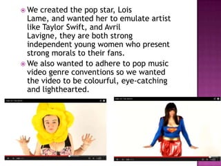  We  created the pop star, Lois
  Lame, and wanted her to emulate artist
  like Taylor Swift, and Avril
  Lavigne, they are both strong
  independent young women who present
  strong morals to their fans.
 We also wanted to adhere to pop music
  video genre conventions so we wanted
  the video to be colourful, eye-catching
  and lighthearted.
 