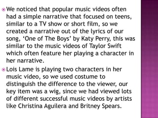  We  noticed that popular music videos often
  had a simple narrative that focused on teens,
  similar to a TV show or short film, so we
  created a narrative out of the lyrics of our
  song, ‘One of The Boys’ by Katy Perry, this was
  similar to the music videos of Taylor Swift
  which often feature her playing a character in
  her narrative.
 Lois Lame is playing two characters in her
  music video, so we used costume to
  distinguish the difference to the viewer, our
  key item was a wig, since we had viewed lots
  of different successful music videos by artists
  like Christina Aguilera and Britney Spears.
 