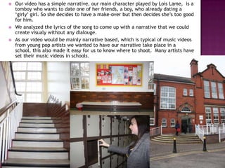    Our video has a simple narrative, our main character played by Lois Lame, is a
    tomboy who wants to date one of her friends, a boy, who already dating a
    ‘girly’ girl. So she decides to have a make-over but then decides she’s too good
    for him.
   We analyzed the lyrics of the song to come up with a narrative that we could
    create visualy without any dialouge.
   As our video would be mainly narrative based, which is typical of music videos
    from young pop artists we wanted to have our narrative take place in a
    school, this also made it easy for us to know where to shoot. Many artists have
    set their music videos in schools.
 