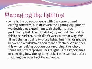 Managing the lighting
Having had much experience with the cameras and
editing software, but little with the lighting equipment,
we decided to experiment with the lights in our
preliminary task. Like the dialogue, we had planned for
this to be sinister, but it didn’t work out that way. We
filmed the task using two key lights, but in hindsight we
know one would have been more effective. We noticed
this when looking back on our recording, the whole
scene was overexposed. This taught us the importance
of checking how the lighting looks in the camera before
shooting our opening title sequence.

 