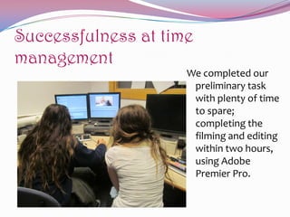 Successfulness at time
management
We completed our
preliminary task
with plenty of time
to spare;
completing the
filming and editing
within two hours,
using Adobe
Premier Pro.

 