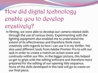 How did digital technology
enable you to develop
creatively?
In filming, we were able to develop our camera-related skills
through the use of various shots. Experimenting with the
lighting equipment also enabled me to understand the
extent of its effectiveness and therefore think more
creatively with regards to how I can use it in my thriller. We
also used different tools from Adobe Premier Pro to edit our
task in order to create a match-on action scene and
continuity within our film. In the bigger picture, this helped
us get to grips with the editing software and therefore more
prepared for the editing of our opening title sequence.
None of the skills developed in this task will go to waste on
our final piece.

 