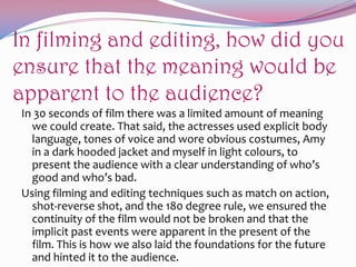 In filming and editing, how did you
ensure that the meaning would be
apparent to the audience?
In 30 seconds of film there was a limited amount of meaning
we could create. That said, the actresses used explicit body
language, tones of voice and wore obvious costumes, Amy
in a dark hooded jacket and myself in light colours, to
present the audience with a clear understanding of who’s
good and who’s bad.
Using filming and editing techniques such as match on action,
shot-reverse shot, and the 180 degree rule, we ensured the
continuity of the film would not be broken and that the
implicit past events were apparent in the present of the
film. This is how we also laid the foundations for the future
and hinted it to the audience.

 