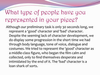 What type of people have you
represented in your piece?
Although our preliminary task is only 30 seconds long, we
represent a ‘good’ character and ‘bad’ character.
Despite the seeming lack of character development, we
do display some progression in the short time we had
through body language, tone of voice, dialogue and
costumes. We tried to represent the ‘good’ character as
a middle-class figure, who began the film calm and
collected, only to find themselves desperate and
intimidated by the end of it. The ‘bad’ character is a
loan shark of sorts.

 