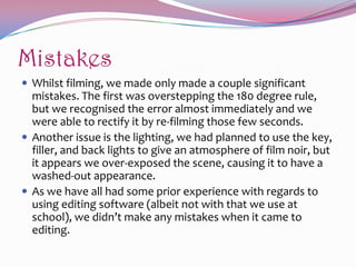 Mistakes
 Whilst filming, we made only made a couple significant

mistakes. The first was overstepping the 180 degree rule,
but we recognised the error almost immediately and we
were able to rectify it by re-filming those few seconds.
 Another issue is the lighting, we had planned to use the key,
filler, and back lights to give an atmosphere of film noir, but
it appears we over-exposed the scene, causing it to have a
washed-out appearance.
 As we have all had some prior experience with regards to
using editing software (albeit not with that we use at
school), we didn’t make any mistakes when it came to
editing.

 
