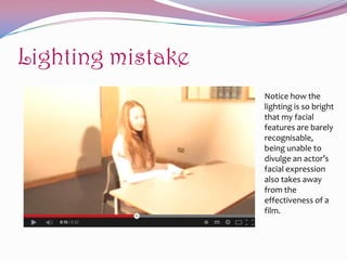 Lighting mistake
Notice how the
lighting is so bright
that my facial
features are barely
recognisable,
being unable to
divulge an actor’s
facial expression
also takes away
from the
effectiveness of a
film.

 