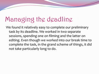 Managing the deadline
We found it relatively easy to complete our preliminary
task by its deadline. We worked in two separate
sessions, spending one on filming and the latter on
editing. Even though we worked into our break time to
complete the task, in the grand scheme of things, it did
not take particularly long to do.

 