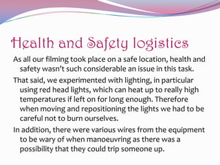 Health and Safety logistics
As all our filming took place on a safe location, health and
safety wasn’t such considerable an issue in this task.
That said, we experimented with lighting, in particular
using red head lights, which can heat up to really high
temperatures if left on for long enough. Therefore
when moving and repositioning the lights we had to be
careful not to burn ourselves.
In addition, there were various wires from the equipment
to be wary of when manoeuvring as there was a
possibility that they could trip someone up.

 
