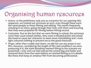Organising human resources
 Actors- as the preliminary task acts as a practice for our opening title

sequence, we treated our actresses as such, even though these were
the same people as those filming and editing. This meant frequently
checking in on them, going through their lines with them and ensuring
that they were prepared for filming before hitting record.
 Costumes- Due to the fact that we were filming in school, the actresses
wore their usual school clothes. Amy wore a hooded jacket and raised
the hood to cause her character to seem more intimidating and I wore
light coloured clothing to present me as the good character.
 Props- other than a table and chairs, we did not use any props in our
film. However, considering the length of film and conditions we were
producing it in, the stark backdrop seemed fitting to the scenario we
presented. I only wish we had noticed the school bag and folder and
removed them from the room before we started filming as it is details
like these that keep an amateur film from becoming professional.

 