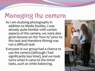 Managing the camera
As I am studying photography in
addition to Media Studies, I was
already quite familiar with certain
aspects of the camera, we were also
given lessons on the ‘how to’ prior to
this task and therefore filming was
not a difficult task.
Everyone in our group had a chance to
use the camera (although I had
significantly less time), and we took
turns when it came to the minor
tasks, such as white balancing.

 