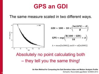 GPS an GDI
The same measure scaled in two different ways.
15
An New Method for Computing the Gait Deviation Index and Motion Analysis Profile
Schwartz, Rozumalski and Baker, GCMAS 2013
𝐆𝐃𝐈 ≈ 𝟏𝟎𝟎 − 𝟏𝟎 ×
𝐥𝐧 𝑮𝑷𝑺 − 𝑨
𝑩
𝐆𝐏𝐒 ≈ 𝐞𝐱𝐩
𝐁(𝟏𝟎𝟎 − 𝐆𝐃𝐈)
𝟏𝟎
+ 𝑨
A = mean ln RMS , and B = sd ln RMS
Absolutely no point calculating both
– they tell you the same thing!
 
