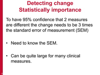 Detecting change
Statistically importance
To have 95% confidence that 2 measures
are different the change needs to be 3 times
the standard error of measurement (SEM)
• Need to know the SEM.
• Can be quite large for many clinical
measures.
34
 