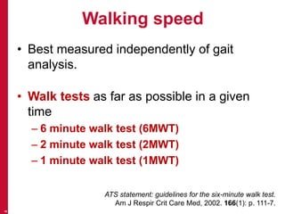 Walking speed
• Best measured independently of gait
analysis.
• Walk tests as far as possible in a given
time
– 6 minute walk test (6MWT)
– 2 minute walk test (2MWT)
– 1 minute walk test (1MWT)
4
ATS statement: guidelines for the six-minute walk test.
Am J Respir Crit Care Med, 2002. 166(1): p. 111-7.
 