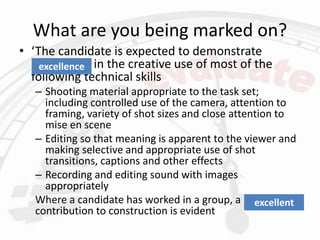 What are you being marked on?
• ‘The candidate is expected to demonstrate
proficiency in the creative use of most of the
following technical skills
– Shooting material appropriate to the task set;
including controlled use of the camera, attention to
framing, variety of shot sizes and close attention to
mise en scene
– Editing so that meaning is apparent to the viewer and
making selective and appropriate use of shot
transitions, captions and other effects
– Recording and editing sound with images
appropriately
Where a candidate has worked in a group, a proficient
contribution to construction is evident
excellence
excellent
 