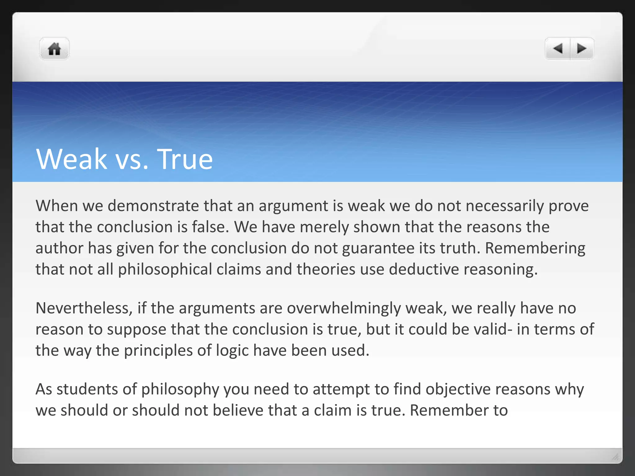 Weak vs. True
When we demonstrate that an argument is weak we do not necessarily prove
that the conclusion is false. We have merely shown that the reasons the
author has given for the conclusion do not guarantee its truth. Remembering
that not all philosophical claims and theories use deductive reasoning.
Nevertheless, if the arguments are overwhelmingly weak, we really have no
reason to suppose that the conclusion is true, but it could be valid- in terms of
the way the principles of logic have been used.
As students of philosophy you need to attempt to find objective reasons why
we should or should not believe that a claim is true. Remember to
 