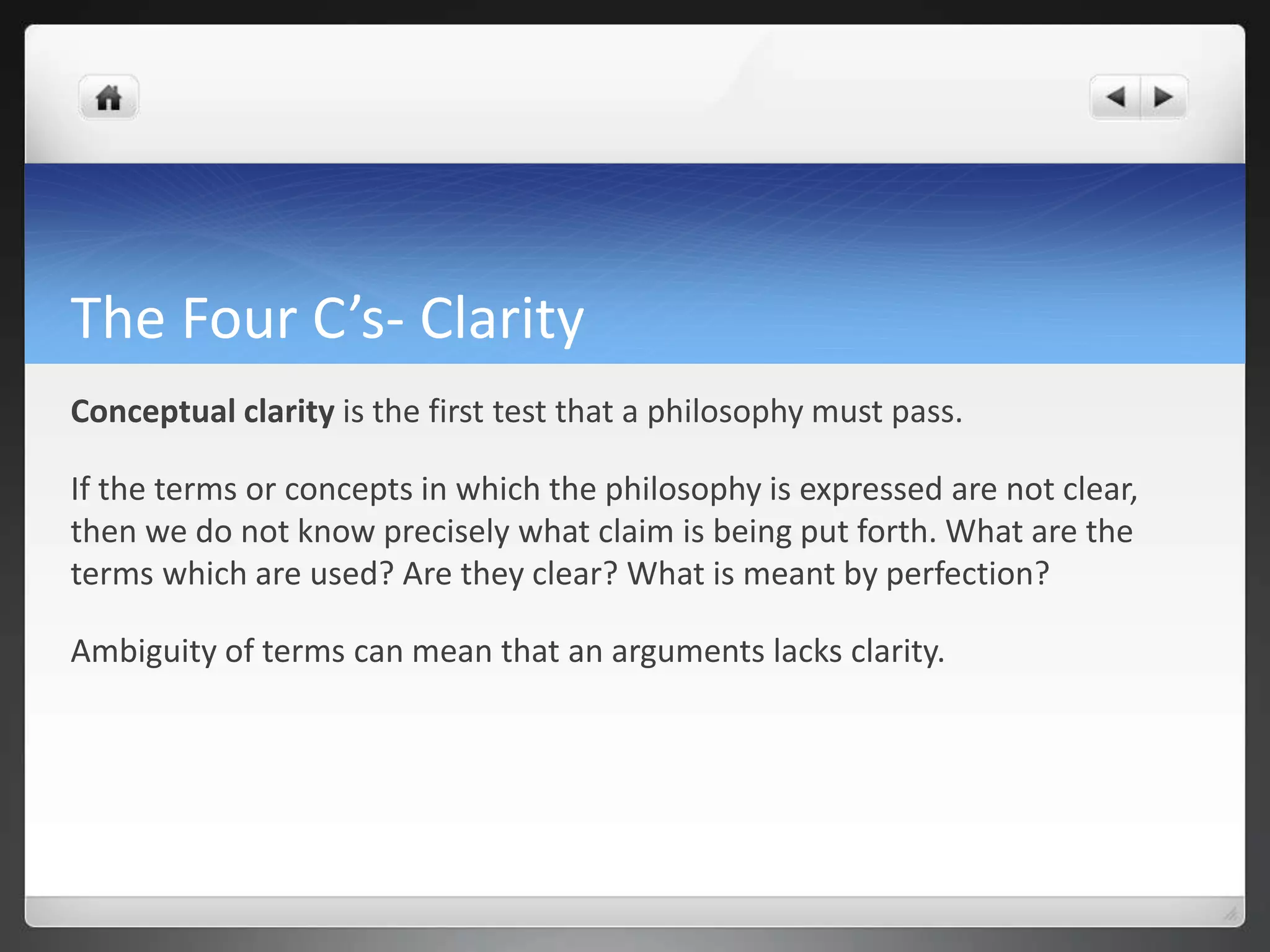 The Four C’s- Clarity
Conceptual clarity is the first test that a philosophy must pass.
If the terms or concepts in which the philosophy is expressed are not clear,
then we do not know precisely what claim is being put forth. What are the
terms which are used? Are they clear? What is meant by perfection?
Ambiguity of terms can mean that an arguments lacks clarity.
 