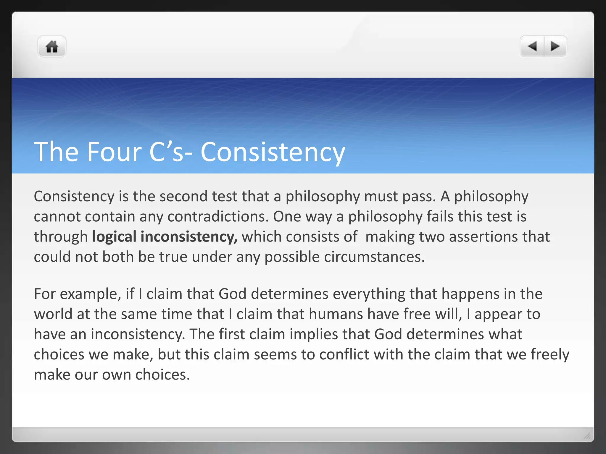 The Four C’s- Consistency
Consistency is the second test that a philosophy must pass. A philosophy
cannot contain any contradictions. One way a philosophy fails this test is
through logical inconsistency, which consists of making two assertions that
could not both be true under any possible circumstances.
For example, if I claim that God determines everything that happens in the
world at the same time that I claim that humans have free will, I appear to
have an inconsistency. The first claim implies that God determines what
choices we make, but this claim seems to conflict with the claim that we freely
make our own choices.
 