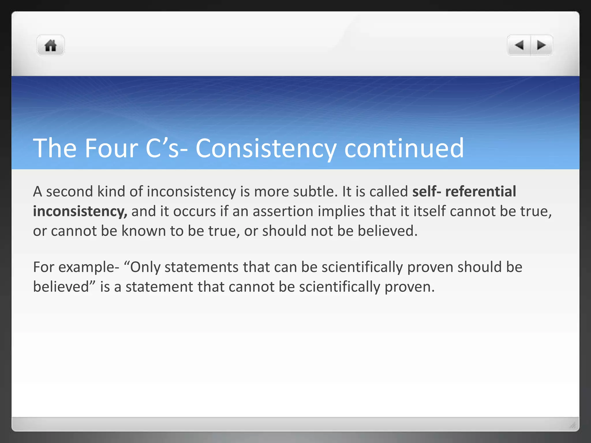 The Four C’s- Consistency continued
A second kind of inconsistency is more subtle. It is called self- referential
inconsistency, and it occurs if an assertion implies that it itself cannot be true,
or cannot be known to be true, or should not be believed.
For example- “Only statements that can be scientifically proven should be
believed” is a statement that cannot be scientifically proven.
 