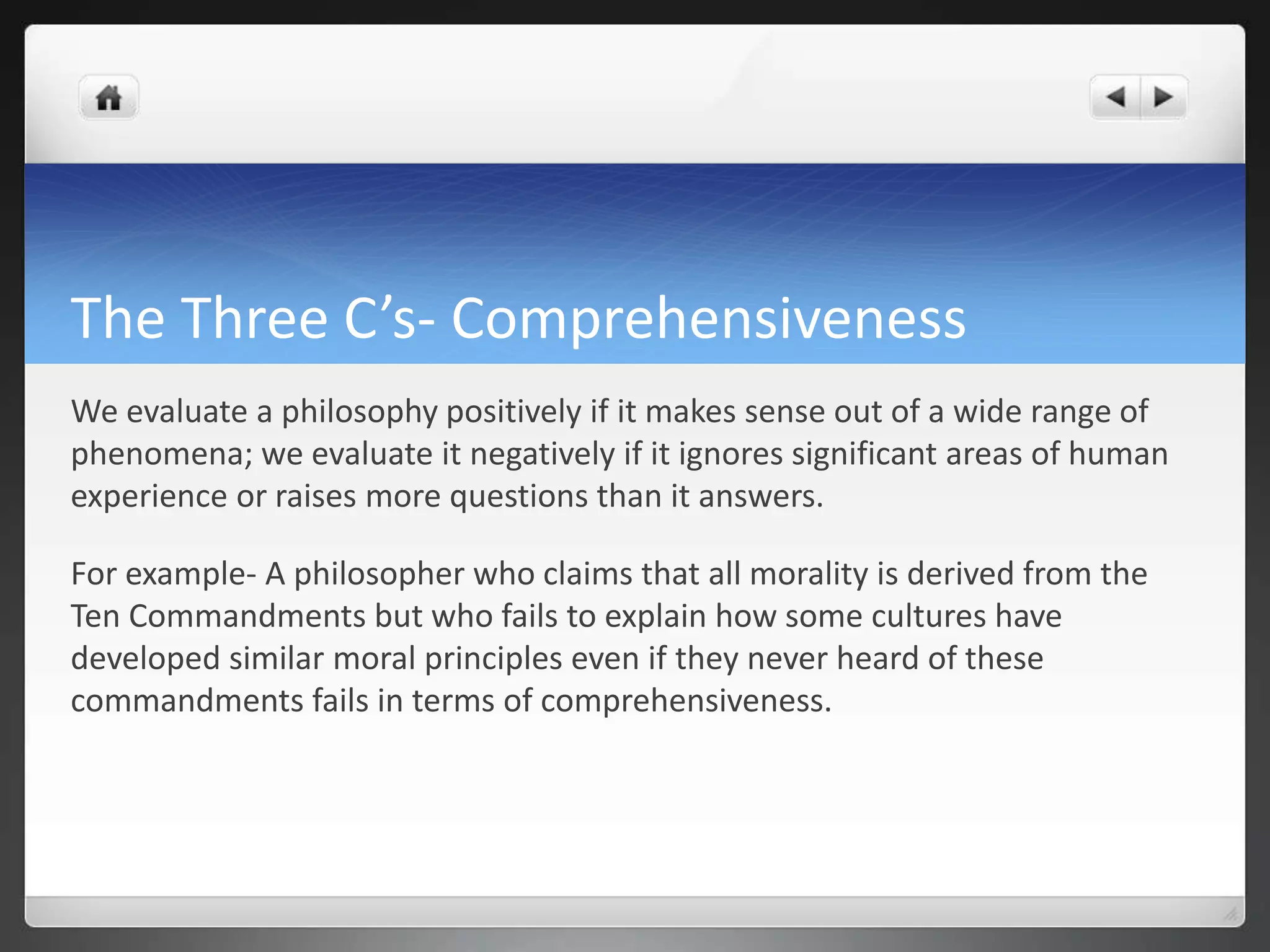 The Three C’s- Comprehensiveness
We evaluate a philosophy positively if it makes sense out of a wide range of
phenomena; we evaluate it negatively if it ignores significant areas of human
experience or raises more questions than it answers.
For example- A philosopher who claims that all morality is derived from the
Ten Commandments but who fails to explain how some cultures have
developed similar moral principles even if they never heard of these
commandments fails in terms of comprehensiveness.
 