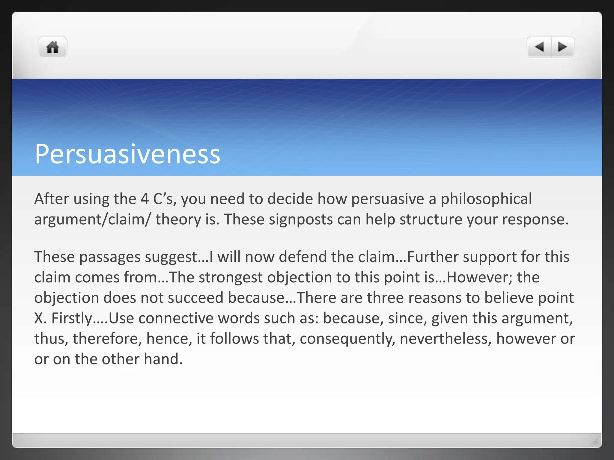 Persuasiveness
After using the 4 C’s, you need to decide how persuasive a philosophical
argument/claim/ theory is. These signposts can help structure your response.
These passages suggest…I will now defend the claim…Further support for this
claim comes from…The strongest objection to this point is…However; the
objection does not succeed because…There are three reasons to believe point
X. Firstly….Use connective words such as: because, since, given this argument,
thus, therefore, hence, it follows that, consequently, nevertheless, however or
or on the other hand.
 